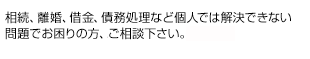 相続、離婚、借金、債務処理など個人では解決できない問題でお困りの方、お気軽にご相談下さい。